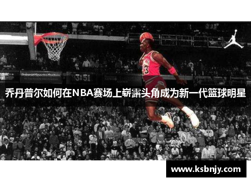 乔丹普尔如何在NBA赛场上崭露头角成为新一代篮球明星
