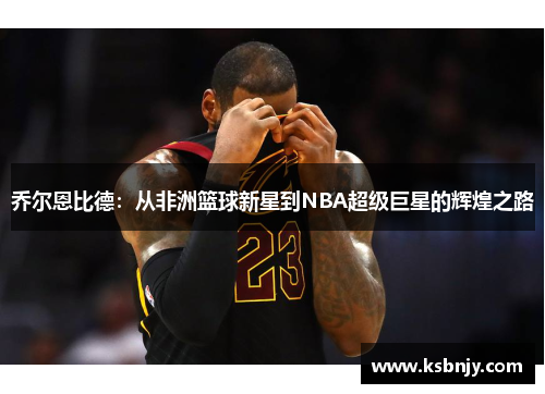 乔尔恩比德：从非洲篮球新星到NBA超级巨星的辉煌之路