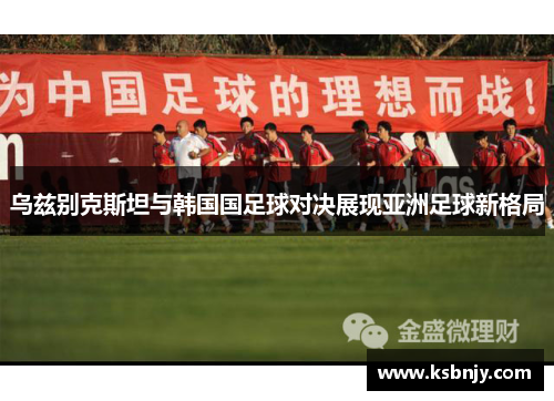 乌兹别克斯坦与韩国国足球对决展现亚洲足球新格局